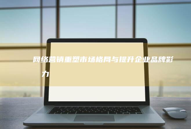 网络营销：重塑市场格局与提升企业品牌影响力